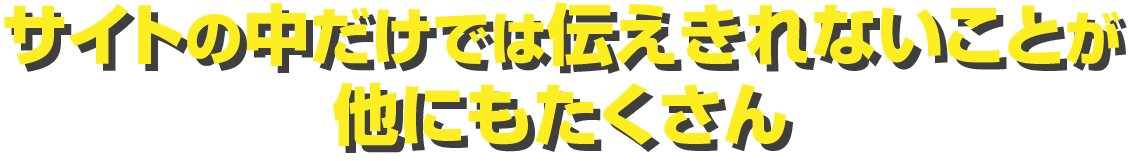 サイトの中だけでは伝えきれないことが他にもたくさん